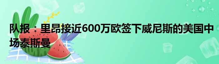 队报：里昂接近600万欧签下威尼斯的美国中场泰斯曼