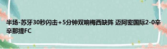 半场-苏牙30秒闪击+5分钟双响梅西缺阵 迈阿密国际2-0辛辛那提FC