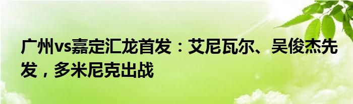 广州vs嘉定汇龙首发：艾尼瓦尔、吴俊杰先发，多米尼克出战