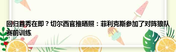 回归首秀在即？切尔西官推晒照：菲利克斯参加了对阵狼队赛前训练