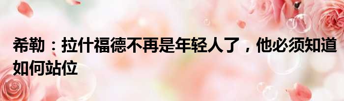 希勒：拉什福德不再是年轻人了，他必须知道如何站位