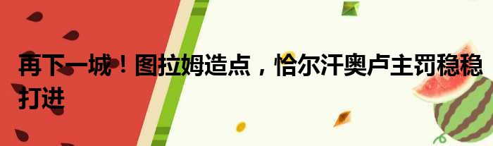 再下一城！图拉姆造点，恰尔汗奥卢主罚稳稳打进