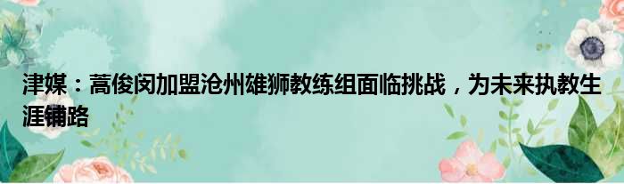 津媒：蒿俊闵加盟沧州雄狮教练组面临挑战，为未来执教生涯铺路