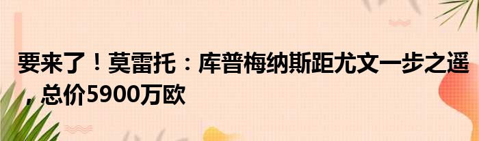 要来了！莫雷托：库普梅纳斯距尤文一步之遥，总价5900万欧