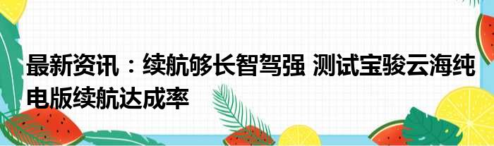 最新资讯：续航够长智驾强 测试宝骏云海纯电版续航达成率