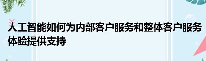 人工智能如何为内部客户服务和整体客户服务体验提供支持