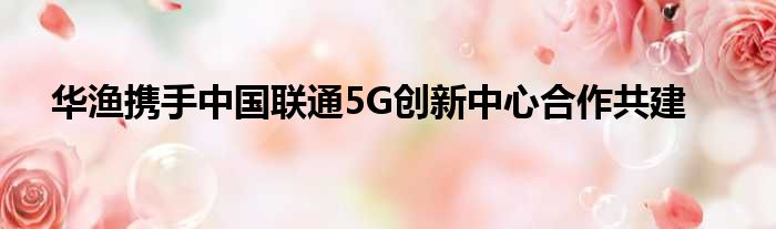 华渔携手中国联通5G创新中心合作共建