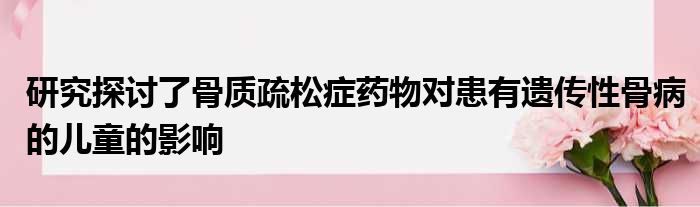 研究探讨了骨质疏松症药物对患有遗传性骨病的儿童的影响