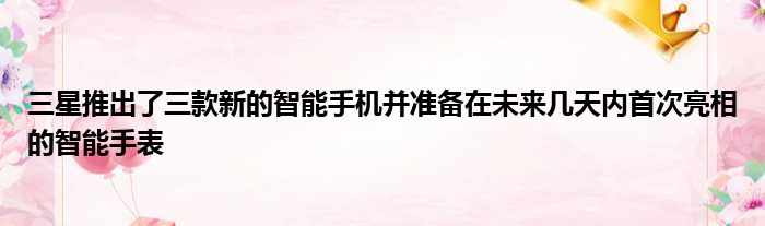 三星推出了三款新的智能手机并准备在未来几天内首次亮相的智能手表