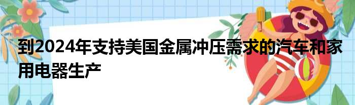 到2024年支持美国金属冲压需求的汽车和家用电器生产