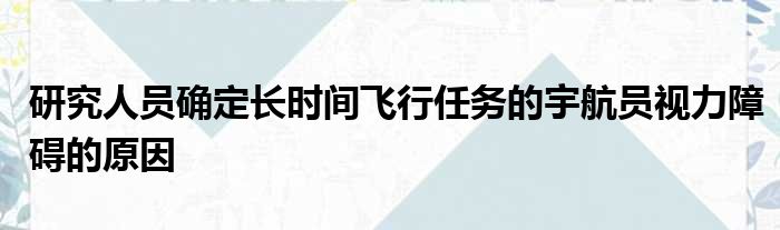 研究人员确定长时间飞行任务的宇航员视力障碍的原因