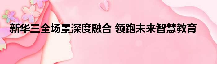 新华三全场景深度融合 领跑未来智慧教育