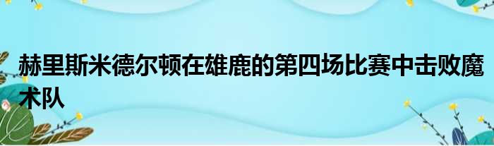 赫里斯米德尔顿在雄鹿的第四场比赛中击败魔术队