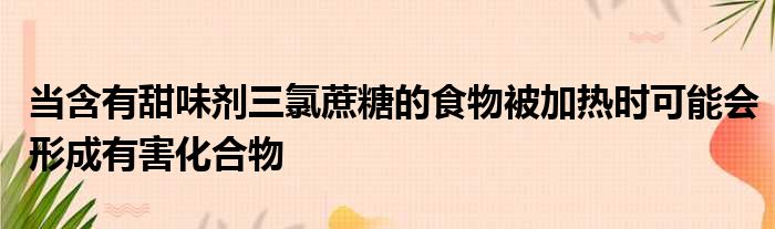 当含有甜味剂三氯蔗糖的食物被加热时可能会形成有害化合物