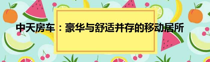 中天房车：豪华与舒适并存的移动居所