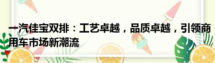 一汽佳宝双排：工艺卓越，品质卓越，引领商用车市场新潮流