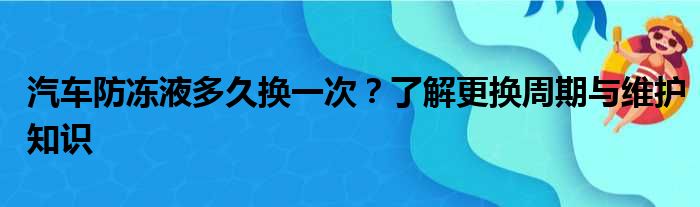 汽车防冻液多久换一次？了解更换周期与维护知识