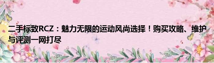 二手标致RCZ：魅力无限的运动风尚选择！购买攻略、维护与评测一网打尽