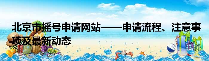 北京市摇号申请网站——申请流程、注意事项及最新动态