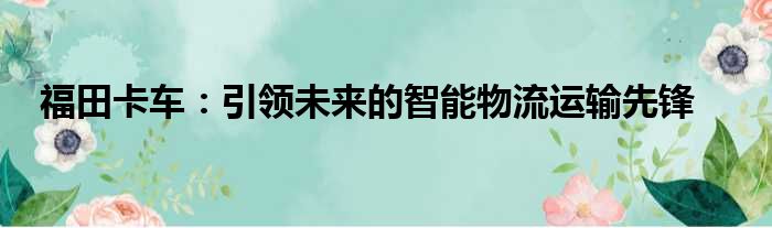 福田卡车：引领未来的智能物流运输先锋