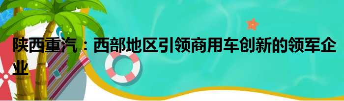 陕西重汽：西部地区引领商用车创新的领军企业