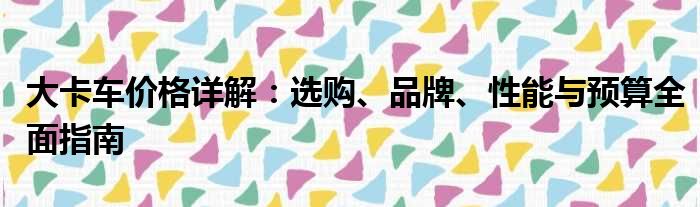 大卡车价格详解：选购、品牌、性能与预算全面指南