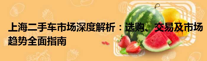 上海二手车市场深度解析：选购、交易及市场趋势全面指南