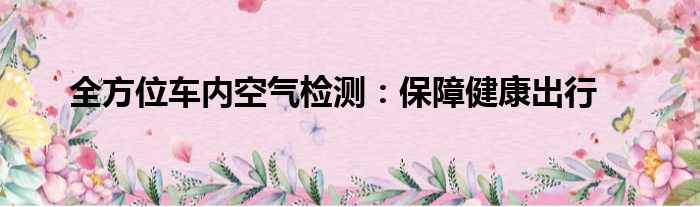 全方位车内空气检测：保障健康出行