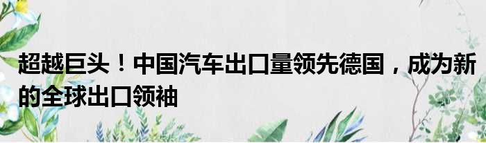 超越巨头！中国汽车出口量领先德国，成为新的全球出口领袖