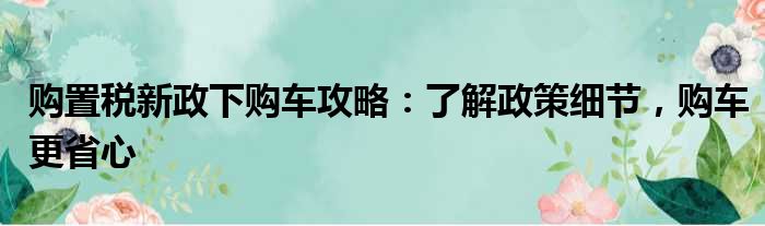 购置税新政下购车攻略：了解政策细节，购车更省心