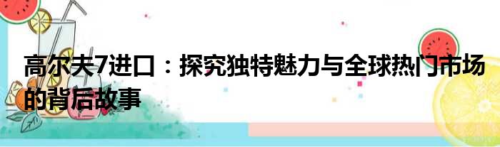 高尔夫7进口：探究独特魅力与全球热门市场的背后故事