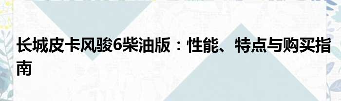 长城皮卡风骏6柴油版：性能、特点与购买指南