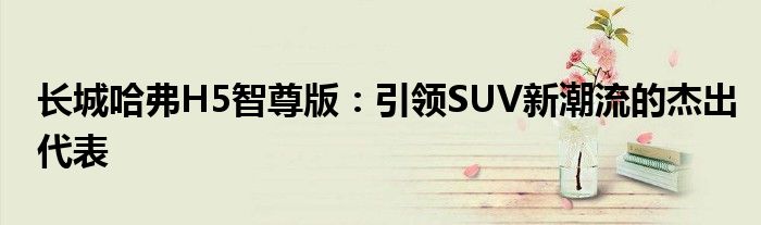 长城哈弗H5智尊版：引领SUV新潮流的杰出代表