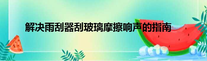 解决雨刮器刮玻璃摩擦响声的指南