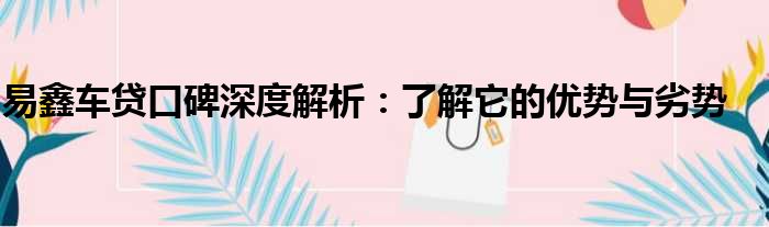 易鑫车贷口碑深度解析：了解它的优势与劣势