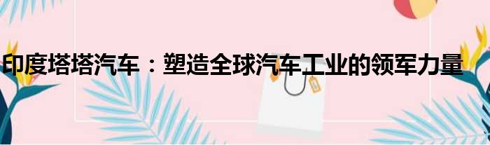 印度塔塔汽车：塑造全球汽车工业的领军力量