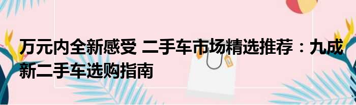 万元内全新感受 二手车市场精选推荐：九成新二手车选购指南