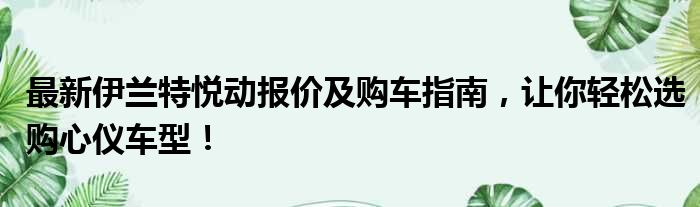 最新伊兰特悦动报价及购车指南，让你轻松选购心仪车型！