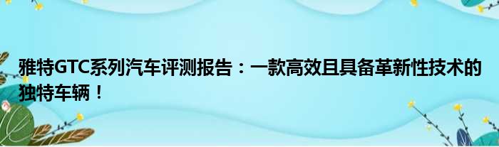 雅特GTC系列汽车评测报告：一款高效且具备革新性技术的独特车辆！