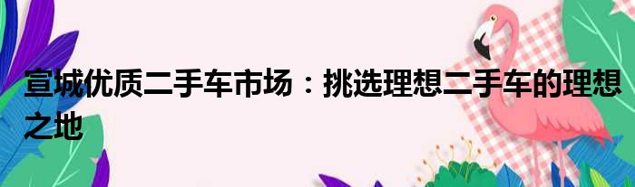 宣城优质二手车市场：挑选理想二手车的理想之地