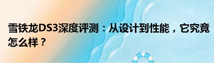 雪铁龙DS3深度评测：从设计到性能，它究竟怎么样？