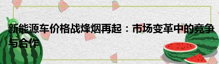 新能源车价格战烽烟再起：市场变革中的竞争与合作