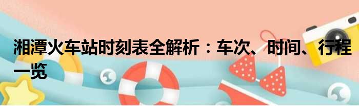 湘潭火车站时刻表全解析：车次、时间、行程一览