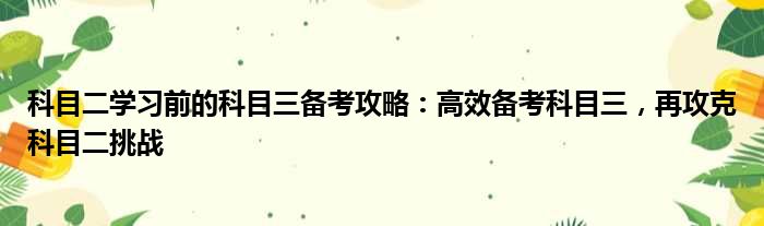 科目二学习前的科目三备考攻略：高效备考科目三，再攻克科目二挑战