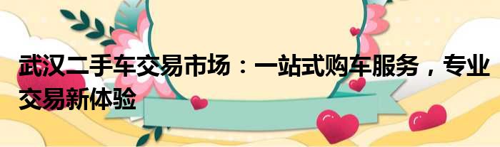 武汉二手车交易市场：一站式购车服务，专业交易新体验