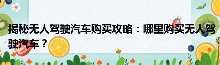 揭秘无人驾驶汽车购买攻略：哪里购买无人驾驶汽车？