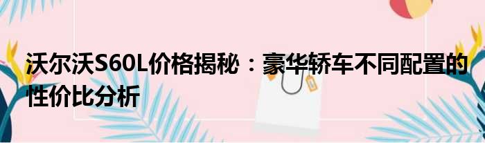 沃尔沃S60L价格揭秘：豪华轿车不同配置的性价比分析