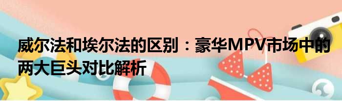 威尔法和埃尔法的区别：豪华MPV市场中的两大巨头对比解析