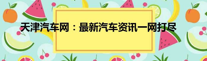 天津汽车网：最新汽车资讯一网打尽