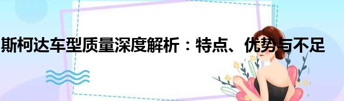 斯柯达车型质量深度解析：特点、优势与不足